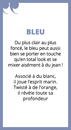 Du plus clair au plus foncé, le bleu peut aussi bien se porter en touche qu’en total look et se mixer aisément à du jean !

Associé à du blanc, il joue l’esprit marin. Twisté à de l’orange, il révèle toute sa profondeur