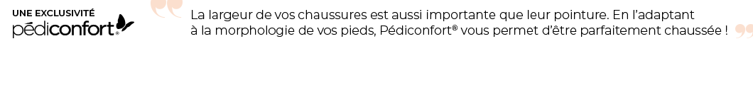 La largeur des chaussures est aussi importante que leur pointure. En l'adaptant à la morphologie de vos pieds, Pédiconfort vous permets d'être parfaitement chaussée ! 4 largeurs au choix : Largeur confort, grande largeur, extra large et ultra large